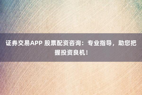 证券交易APP 股票配资咨询：专业指导，助您把握投资良机！