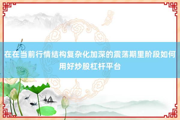 在在当前行情结构复杂化加深的震荡期里阶段如何用好炒股杠杆平台