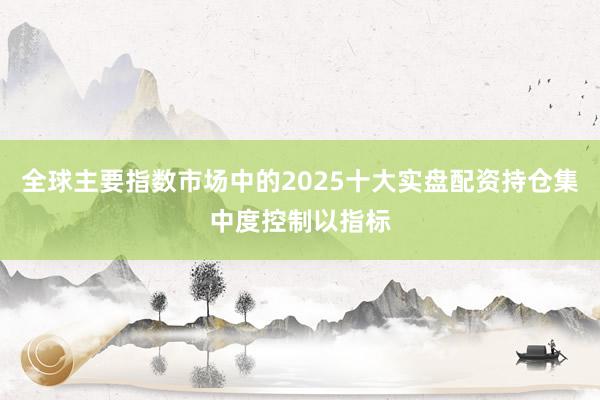 全球主要指数市场中的2025十大实盘配资持仓集中度控制以指标