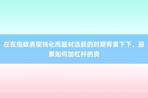 在在指数表现钝化而题材活跃的时期背景下下，股票如何加杠杆的资