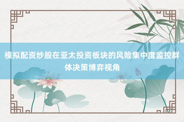 模拟配资炒股在亚太投资板块的风险集中度监控群体决策博弈视角