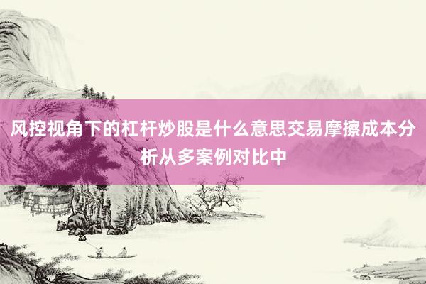 风控视角下的杠杆炒股是什么意思交易摩擦成本分析从多案例对比中