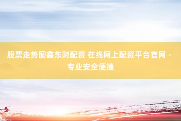 股票走势图鑫东财配资 在线网上配资平台官网 - 专业安全便捷