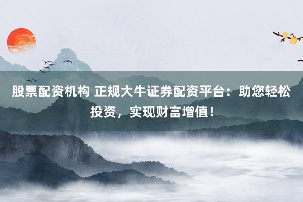 股票配资机构 正规大牛证券配资平台：助您轻松投资，实现财富增值！