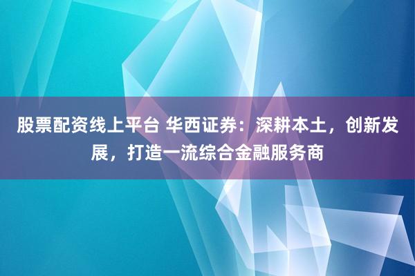 股票配资线上平台 华西证券：深耕本土，创新发展，打造一流综合金融服务商