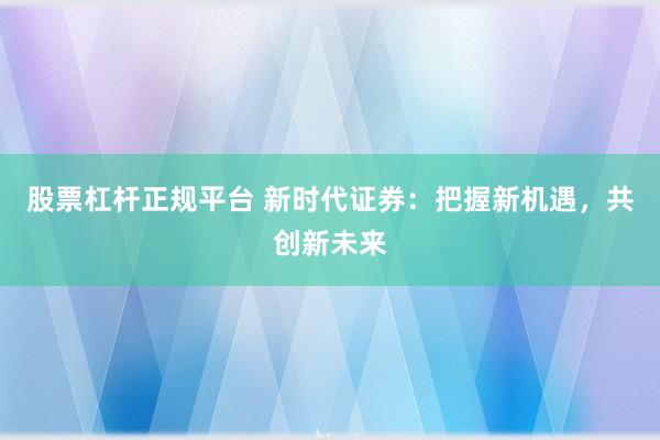 股票杠杆正规平台 新时代证券：把握新机遇，共创新未来
