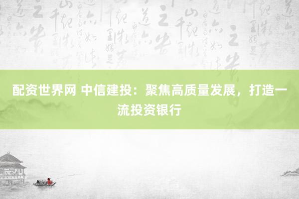 配资世界网 中信建投：聚焦高质量发展，打造一流投资银行