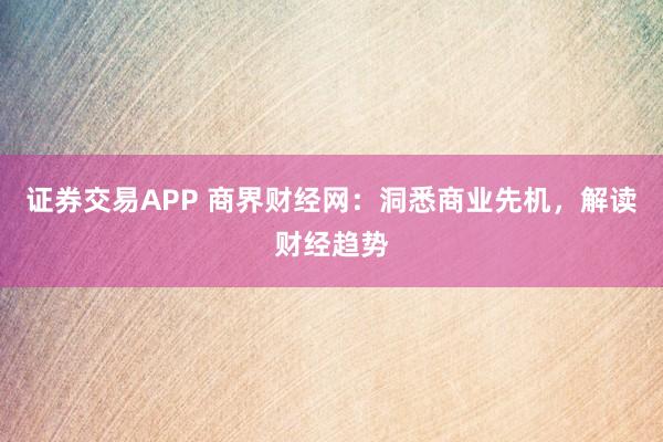 证券交易APP 商界财经网：洞悉商业先机，解读财经趋势