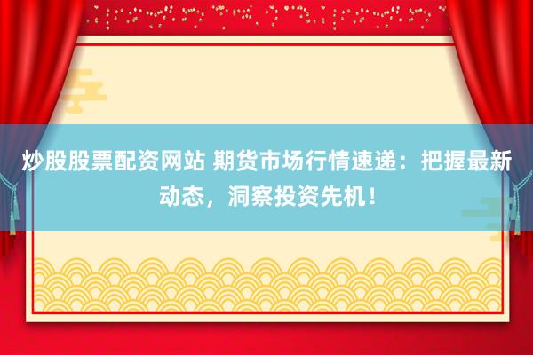 炒股股票配资网站 期货市场行情速递：把握最新动态，洞察投资先机！