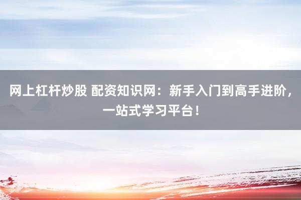 网上杠杆炒股 配资知识网：新手入门到高手进阶，一站式学习平台！