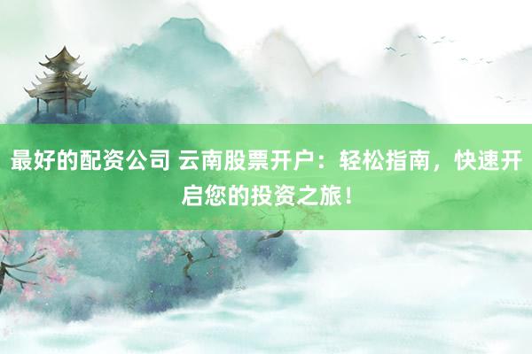 最好的配资公司 云南股票开户:轻松指南,快速开启您的投资之旅!