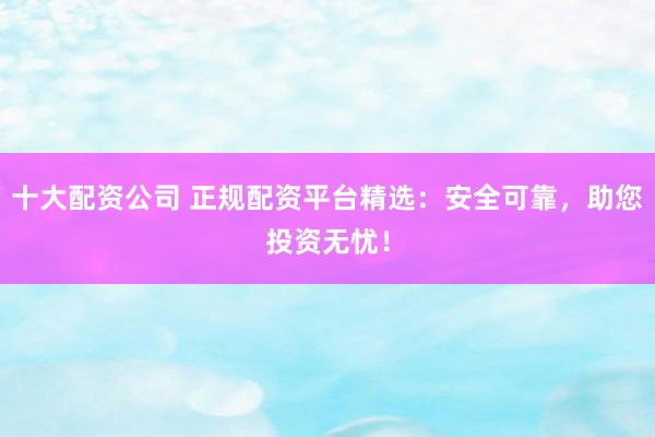 十大配资公司 正规配资平台精选:安全可靠,助您投资无忧!
