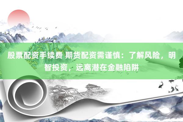股票配资手续费 期货配资需谨慎:了解风险,明智投资,远离潜在金融陷阱