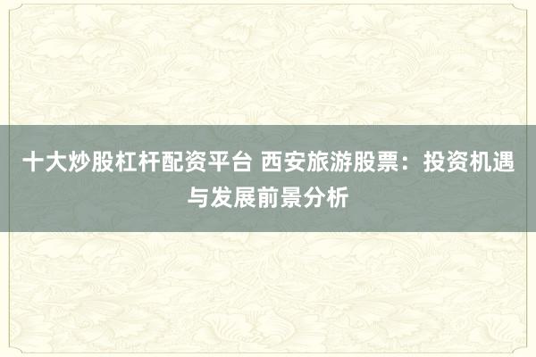 十大炒股杠杆配资平台 西安旅游股票:投资机遇与发展前景分析