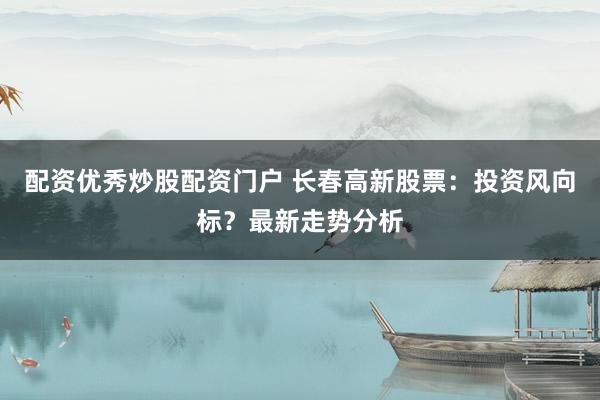 配资优秀炒股配资门户 长春高新股票:投资风向标?最新走势分析