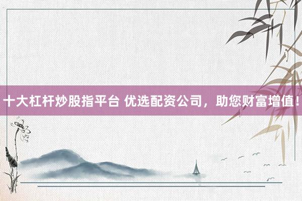 十大杠杆炒股指平台 优选配资公司,助您财富增值!