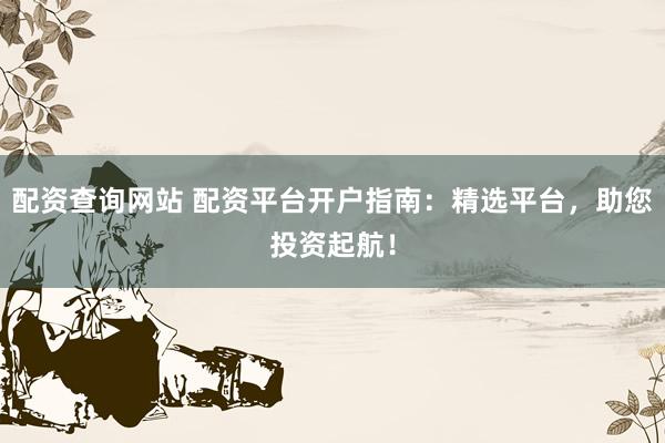 配资查询网站 配资平台开户指南:精选平台,助您投资起航!