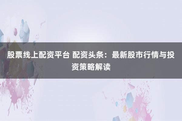 股票线上配资平台 配资头条:最新股市行情与投资策略解读