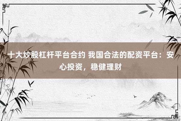 十大炒股杠杆平台合约 我国合法的配资平台:安心投资,稳健理财