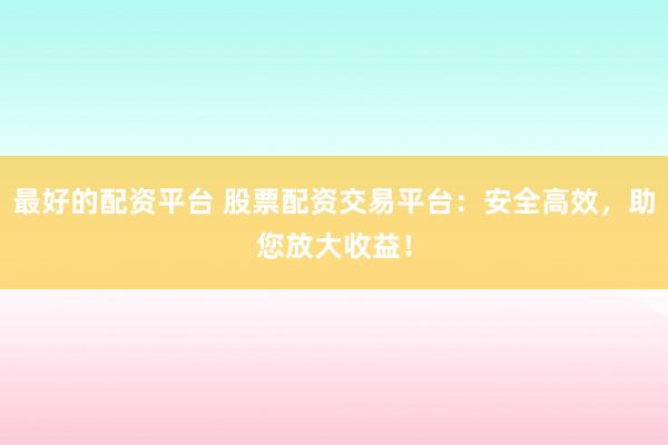 最好的配资平台 股票配资交易平台：安全高效，助您放大收益！