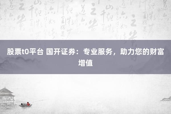 股票t0平台 国开证券：专业服务，助力您的财富增值