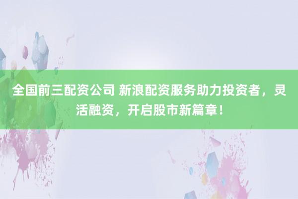 全国前三配资公司 新浪配资服务助力投资者，灵活融资，开启股市新篇章！