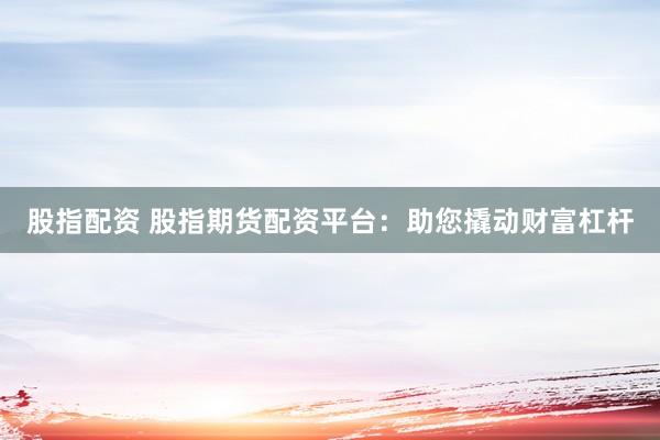 股指配资 股指期货配资平台：助您撬动财富杠杆