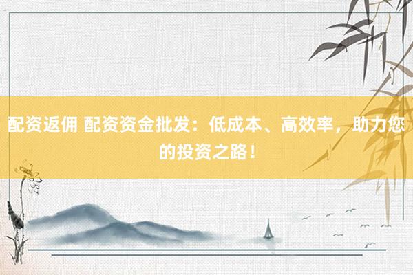 配资返佣 配资资金批发：低成本、高效率，助力您的投资之路！