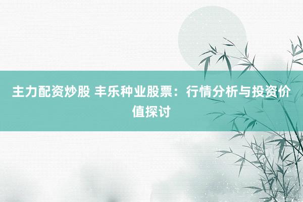 主力配资炒股 丰乐种业股票：行情分析与投资价值探讨
