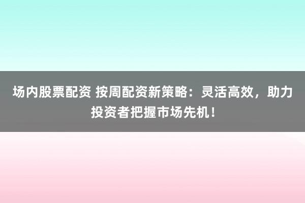场内股票配资 按周配资新策略：灵活高效，助力投资者把握市场先机！