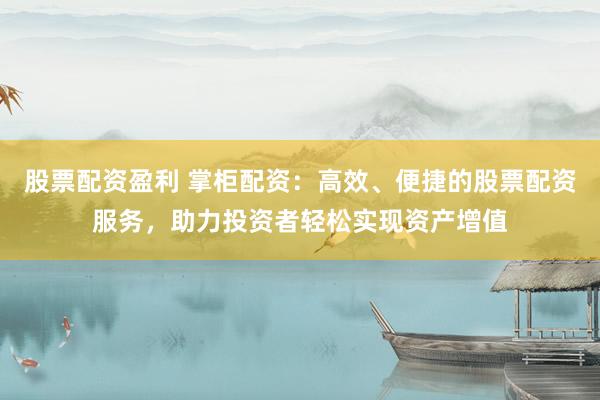 股票配资盈利 掌柜配资：高效、便捷的股票配资服务，助力投资者轻松实现资产增值
