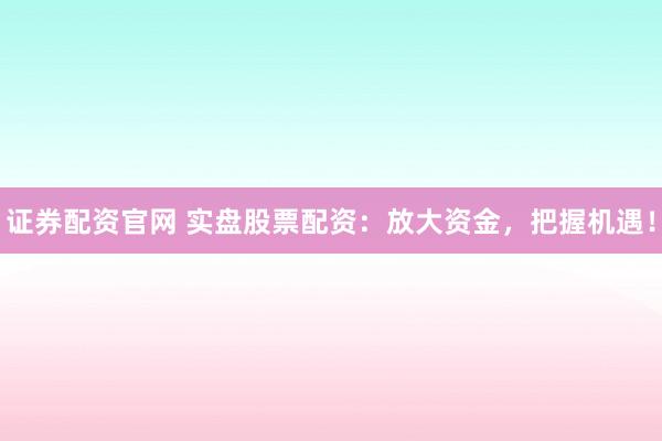 证券配资官网 实盘股票配资：放大资金，把握机遇！