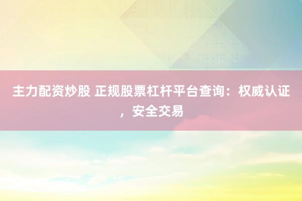 主力配资炒股 正规股票杠杆平台查询：权威认证，安全交易