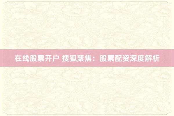 在线股票开户 搜狐聚焦：股票配资深度解析