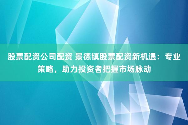 股票配资公司配资 景德镇股票配资新机遇：专业策略，助力投资者把握市场脉动