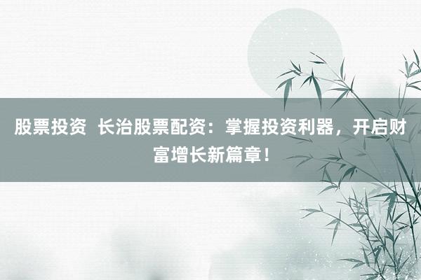 股票投资  长治股票配资：掌握投资利器，开启财富增长新篇章！