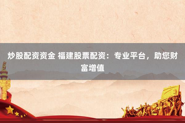 炒股配资资金 福建股票配资：专业平台，助您财富增值