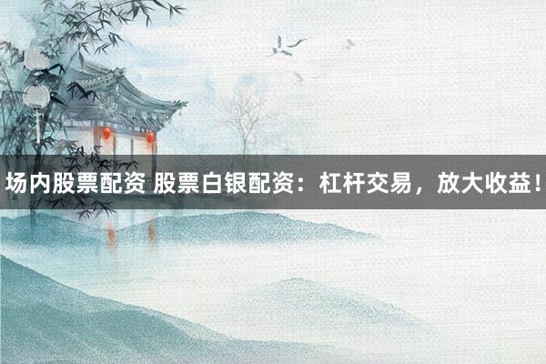 场内股票配资 股票白银配资：杠杆交易，放大收益！