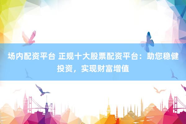 场内配资平台 正规十大股票配资平台：助您稳健投资，实现财富增值