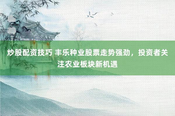 炒股配资技巧 丰乐种业股票走势强劲，投资者关注农业板块新机遇