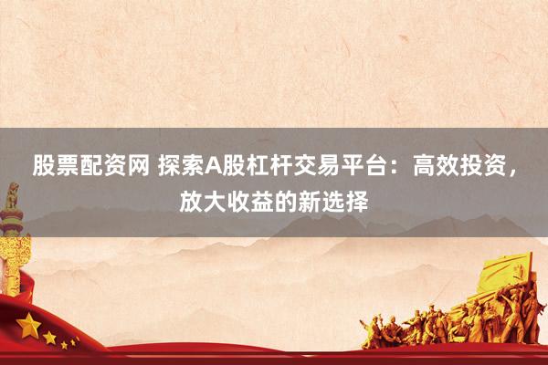 股票配资网 探索A股杠杆交易平台：高效投资，放大收益的新选择