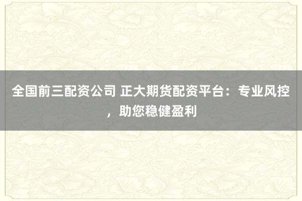 全国前三配资公司 正大期货配资平台：专业风控，助您稳健盈利