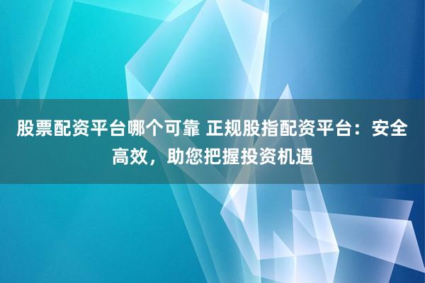 股票配资平台哪个可靠 正规股指配资平台：安全高效，助您把握投资机遇