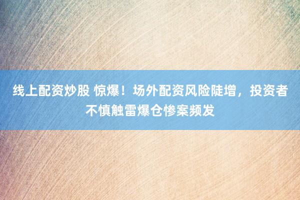 线上配资炒股 惊爆！场外配资风险陡增，投资者不慎触雷爆仓惨案频发