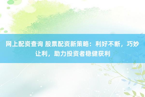 网上配资查询 股票配资新策略：利好不断，巧妙让利，助力投资者稳健获利
