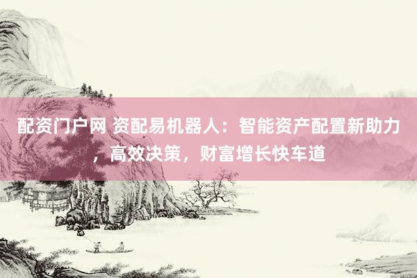 配资门户网 资配易机器人：智能资产配置新助力，高效决策，财富增长快车道