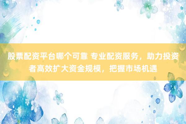 股票配资平台哪个可靠 专业配资服务，助力投资者高效扩大资金规模，把握市场机遇