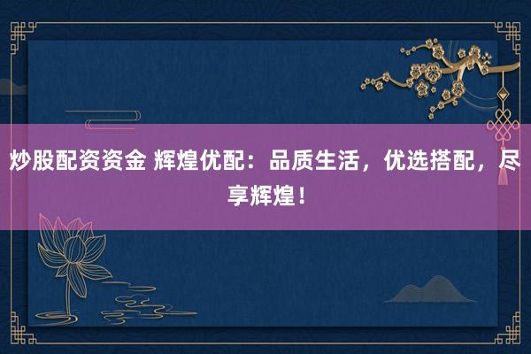 炒股配资资金 辉煌优配：品质生活，优选搭配，尽享辉煌！