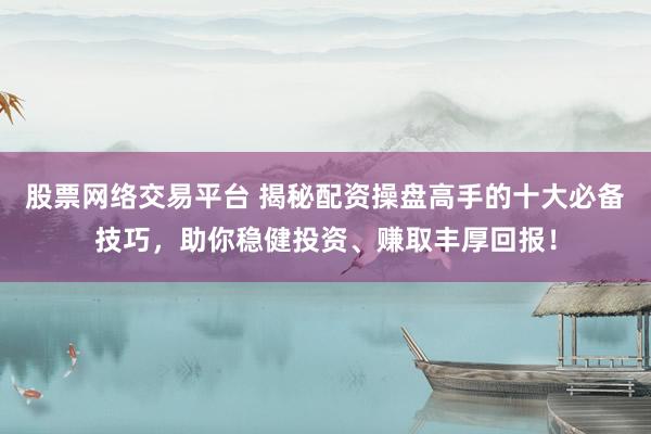 股票网络交易平台 揭秘配资操盘高手的十大必备技巧，助你稳健投资、赚取丰厚回报！