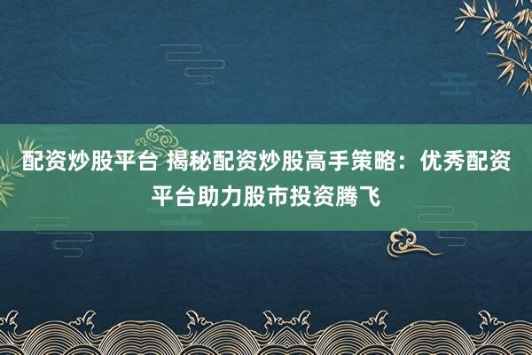 配资炒股平台 揭秘配资炒股高手策略：优秀配资平台助力股市投资腾飞
